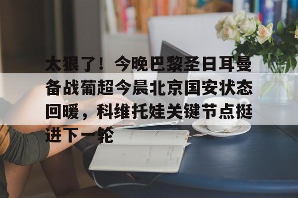 爱游戏体育-关于太狠了！今晚巴黎圣日耳曼备战葡超今晨北京国安状态回暖，科维托娃关键节点挺进下一轮的信息