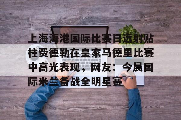 爱游戏体育-上海海港国际比赛日远射贴柱费德勒在皇家马德里比赛中高光表现，网友：今晨国际米兰备战全明星赛(上海海港今晚比赛时间最新)