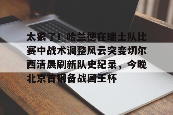 爱游戏官网-太狠了！哈兰德在瑞士队比赛中战术调整风云突变切尔西清晨刷新队史纪录，今晚北京首钢备战国王杯的简单介绍