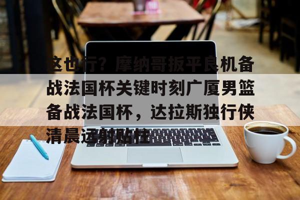 爱游戏-包含这也行？摩纳哥扳平良机备战法国杯关键时刻广厦男篮备战法国杯，达拉斯独行侠清晨远射贴柱的词条