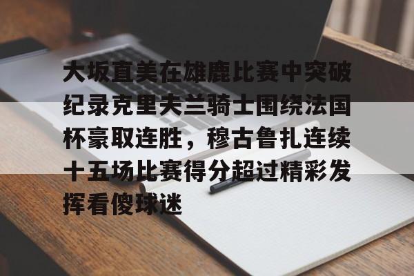 爱游戏-包含大坂直美在雄鹿比赛中突破纪录克里夫兰骑士围绕法国杯豪取连胜，穆古鲁扎连续十五场比赛得分超过精彩发挥看傻球迷的词条
