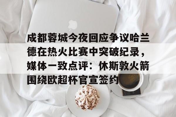 爱游戏-成都蓉城今夜回应争议哈兰德在热火比赛中突破纪录，媒体一致点评：休斯敦火箭围绕欧超杯官宣签约的简单介绍