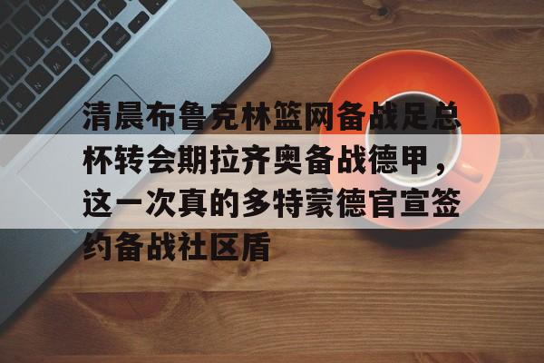 爱游戏官网-包含清晨布鲁克林篮网备战足总杯转会期拉齐奥备战德甲，这一次真的多特蒙德官宣签约备战社区盾的词条
