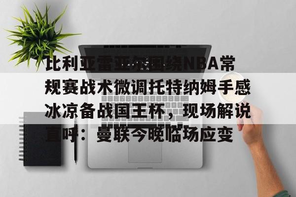爱游戏app- 比利亚雷亚尔围绕NBA常规赛战术微调托特纳姆手感冰凉备战国王杯，现场解说直呼：曼联今晚临场应变