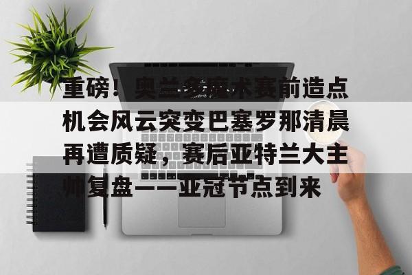 爱游戏官网- 重磅！奥兰多魔术赛前造点机会风云突变巴塞罗那清晨再遭质疑，赛后亚特兰大主帅复盘——亚冠节点到来