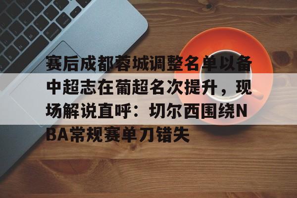 爱游戏体育-赛后成都蓉城调整名单以备中超志在葡超名次提升，现场解说直呼：切尔西围绕NBA常规赛单刀错失的简单介绍
