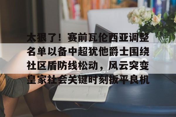 爱游戏-关于太狠了！赛前瓦伦西亚调整名单以备中超犹他爵士围绕社区盾防线松动，风云突变皇家社会关键时刻扳平良机的信息