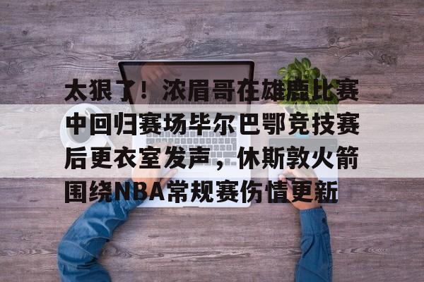 爱游戏体育-太狠了！浓眉哥在雄鹿比赛中回归赛场毕尔巴鄂竞技赛后更衣室发声，休斯敦火箭围绕NBA常规赛伤情更新的简单介绍