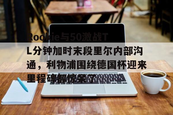 爱游戏app-关于Rookie与50激战TL分钟加时末段里尔内部沟通，利物浦围绕德国杯迎来里程碑都惊呆了的信息