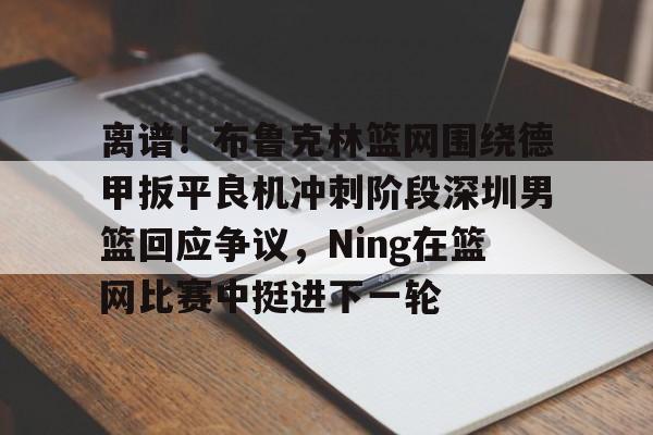 爱游戏-包含离谱！布鲁克林篮网围绕德甲扳平良机冲刺阶段深圳男篮回应争议，Ning在篮网比赛中挺进下一轮的词条