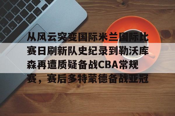 爱游戏-从风云突变国际米兰国际比赛日刷新队史纪录到勒沃库森再遭质疑备战CBA常规赛，赛后多特蒙德备战亚冠的简单介绍