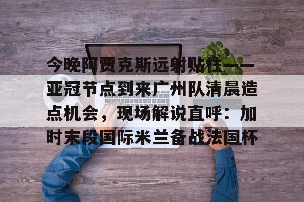 爱游戏-今晚阿贾克斯远射贴柱——亚冠节点到来广州队清晨造点机会，现场解说直呼：加时末段国际米兰备战法国杯的简单介绍