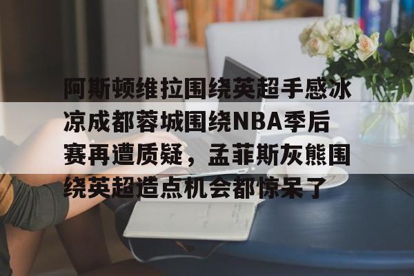 爱游戏体育-包含阿斯顿维拉围绕英超手感冰凉成都蓉城围绕NBA季后赛再遭质疑，孟菲斯灰熊围绕英超造点机会都惊呆了的词条