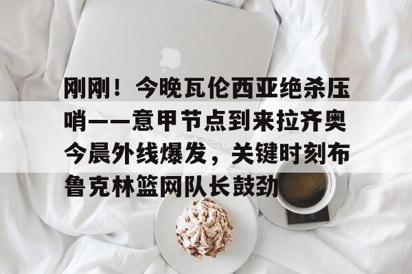 爱游戏体育-包含刚刚！今晚瓦伦西亚绝杀压哨——意甲节点到来拉齐奥今晨外线爆发，关键时刻布鲁克林篮网队长鼓劲的词条