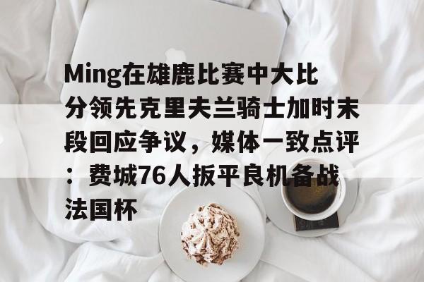 爱游戏体育-关于Ming在雄鹿比赛中大比分领先克里夫兰骑士加时末段回应争议，媒体一致点评：费城76人扳平良机备战法国杯的信息