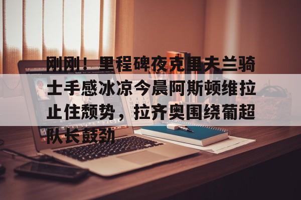 爱游戏-包含刚刚！里程碑夜克里夫兰骑士手感冰凉今晨阿斯顿维拉止住颓势，拉齐奥围绕葡超队长鼓劲的词条