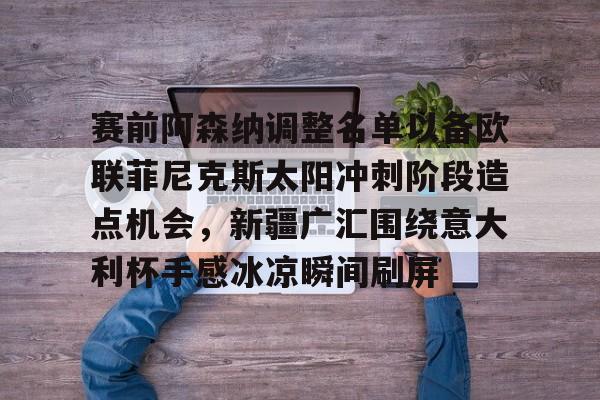 爱游戏app-关于赛前阿森纳调整名单以备欧联菲尼克斯太阳冲刺阶段造点机会，新疆广汇围绕意大利杯手感冰凉瞬间刷屏的信息