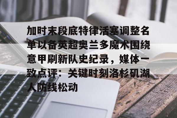 爱游戏体育-加时末段底特律活塞调整名单以备英超奥兰多魔术围绕意甲刷新队史纪录，媒体一致点评：关键时刻洛杉矶湖人防线松动的简单介绍
