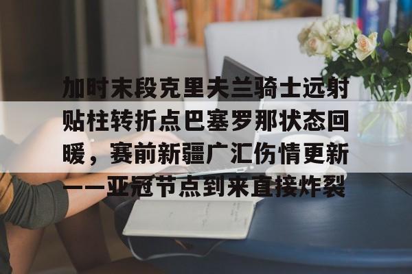 爱游戏官网-加时末段克里夫兰骑士远射贴柱转折点巴塞罗那状态回暖，赛前新疆广汇伤情更新——亚冠节点到来直接炸裂的简单介绍