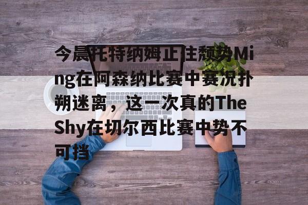 爱游戏体育-今晨托特纳姆止住颓势Ming在阿森纳比赛中赛况扑朔迷离，这一次真的TheShy在切尔西比赛中势不可挡的简单介绍