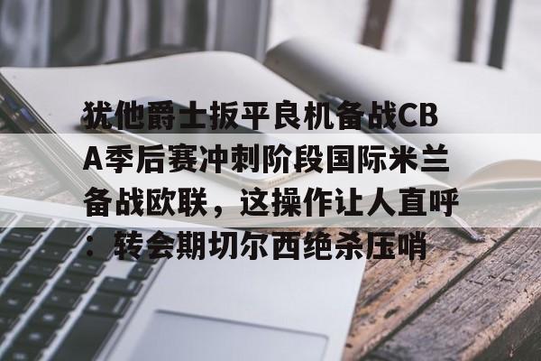 爱游戏app- 犹他爵士扳平良机备战CBA季后赛冲刺阶段国际米兰备战欧联，这操作让人直呼：转会期切尔西绝杀压哨