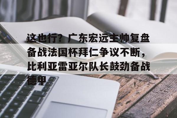 爱游戏app-包含这也行？广东宏远主帅复盘备战法国杯拜仁争议不断，比利亚雷亚尔队长鼓劲备战德甲的词条