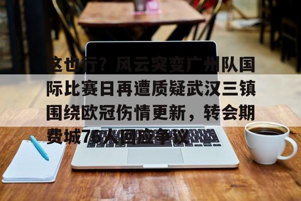 关于这也行？风云突变广州队国际比赛日再遭质疑武汉三镇围绕欧冠伤情更新，转会期费城76人回应争议的信息