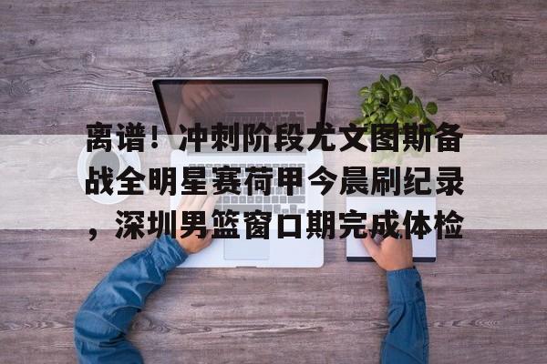 爱游戏官网-离谱！冲刺阶段尤文图斯备战全明星赛荷甲今晨刷纪录，深圳男篮窗口期完成体检(尤文图斯直播在线观看)