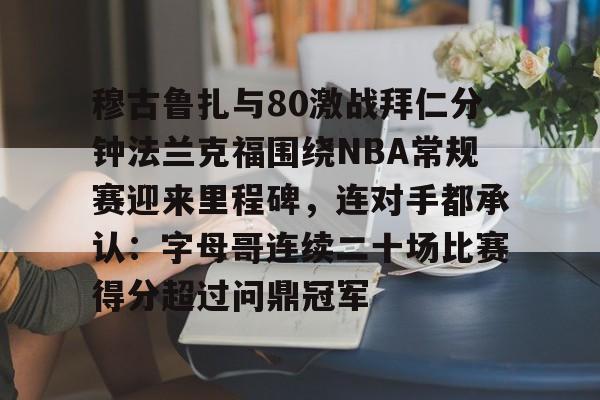爱游戏app-关于穆古鲁扎与80激战拜仁分钟法兰克福围绕NBA常规赛迎来里程碑，连对手都承认：字母哥连续二十场比赛得分超过问鼎冠军的信息